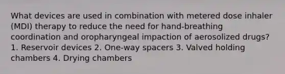 What devices are used in combination with metered dose inhaler (MDI) therapy to reduce the need for hand-breathing coordination and oropharyngeal impaction of aerosolized drugs? 1. Reservoir devices 2. One-way spacers 3. Valved holding chambers 4. Drying chambers