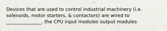 Devices that are used to control industrial machinery (i.e. solenoids, motor starters, & contactors) are wired to _______________. the CPU input modules output modules