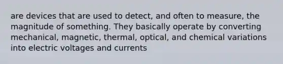 are devices that are used to detect, and often to measure, the magnitude of something. They basically operate by converting mechanical, magnetic, thermal, optical, and chemical variations into electric voltages and currents