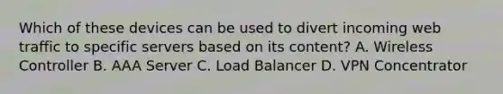 Which of these devices can be used to divert incoming web traffic to specific servers based on its content? A. Wireless Controller B. AAA Server C. Load Balancer D. VPN Concentrator