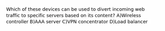 Which of these devices can be used to divert incoming web traffic to specific servers based on its content? A)Wireless controller B)AAA server C)VPN concentrator D)Load balancer