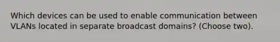 Which devices can be used to enable communication between VLANs located in separate broadcast domains? (Choose two).