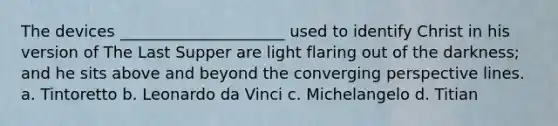 The devices _____________________ used to identify Christ in his version of The Last Supper are light flaring out of the darkness; and he sits above and beyond the converging perspective lines. a. Tintoretto b. Leonardo da Vinci c. Michelangelo d. Titian