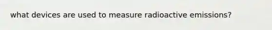 what devices are used to measure radioactive emissions?