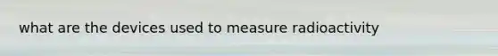 what are the devices used to measure radioactivity