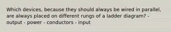 Which devices, because they should always be wired in parallel, are always placed on different rungs of a ladder diagram? - output - power - conductors - input