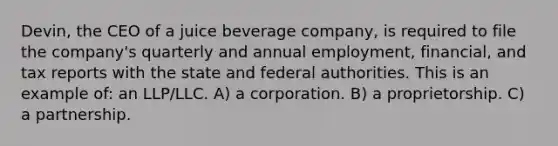 Devin, the CEO of a juice beverage company, is required to file the company's quarterly and annual employment, financial, and tax reports with the state and federal authorities. This is an example of: an LLP/LLC. A) a corporation. B) a proprietorship. C) a partnership.