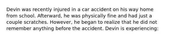 Devin was recently injured in a car accident on his way home from school. Afterward, he was physically fine and had just a couple scratches. However, he began to realize that he did not remember anything before the accident. Devin is experiencing: