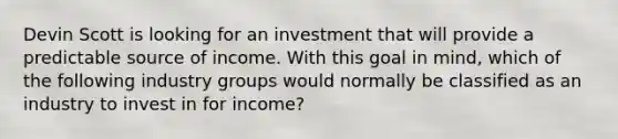 Devin Scott is looking for an investment that will provide a predictable source of income. With this goal in mind, which of the following industry groups would normally be classified as an industry to invest in for income?