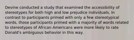 Devine conducted a study that examined the accessibility of stereotypes for both high and low prejudice individuals. In contrast to participants primed with only a few stereotypical words, those participants primed with a majority of words related to stereotypes of African Americans were more likely to rate Donald's ambiguous behavior in this way.