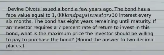 ​ Devine Divots issued a bond a few years ago. The bond has a face value equal to 1,000 and pays investors30 interest every six months. The bond has eight years remaining until maturity. If an investor requires a 7 percent rate of return to invest in this bond, what is the maximum price the investor should be willing to pay to purchase the bond? (Round the answer to two decimal places.)