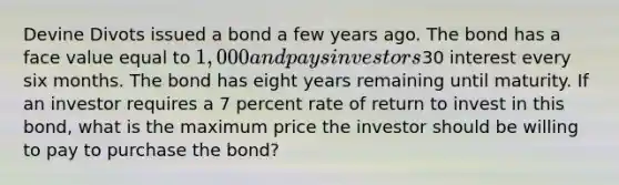 Devine Divots issued a bond a few years ago. The bond has a face value equal to 1,000 and pays investors30 interest every six months. The bond has eight years remaining until maturity. If an investor requires a 7 percent rate of return to invest in this bond, what is the maximum price the investor should be willing to pay to purchase the bond?