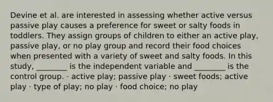 Devine et al. are interested in assessing whether active versus passive play causes a preference for sweet or salty foods in toddlers. They assign groups of children to either an active play, passive play, or no play group and record their food choices when presented with a variety of sweet and salty foods. In this study, ________ is the independent variable and ________ is the control group. · active play; passive play · sweet foods; active play · type of play; no play · food choice; no play