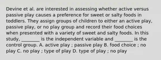 Devine et al. are interested in assessing whether active versus passive play causes a preference for sweet or salty foods in toddlers. They assign groups of children to either an active play, passive play, or no play group and record their food choices when presented with a variety of sweet and salty foods. In this study, ________ is the independent variable and ________ is the control group. A. active play ; passive play B. food choice ; no play C. no play ; type of play D. type of play ; no play