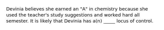 Devinia believes she earned an "A" in chemistry because she used the teacher's study suggestions and worked hard all semester. It is likely that Devinia has a(n) _____ locus of control.