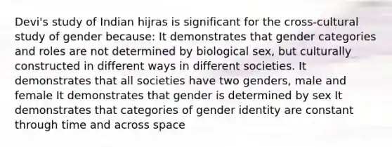 Devi's study of Indian hijras is significant for the cross-cultural study of gender because: It demonstrates that gender categories and roles are not determined by biological sex, but culturally constructed in different ways in different societies. It demonstrates that all societies have two genders, male and female It demonstrates that gender is determined by sex It demonstrates that categories of gender identity are constant through time and across space