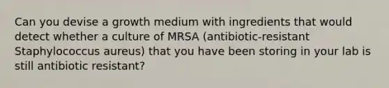 Can you devise a growth medium with ingredients that would detect whether a culture of MRSA (antibiotic-resistant Staphylococcus aureus) that you have been storing in your lab is still antibiotic resistant?