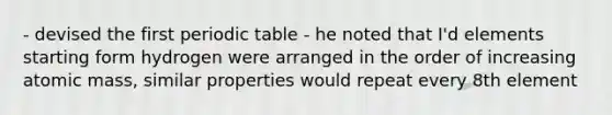 - devised the first periodic table - he noted that I'd elements starting form hydrogen were arranged in the order of increasing atomic mass, similar properties would repeat every 8th element