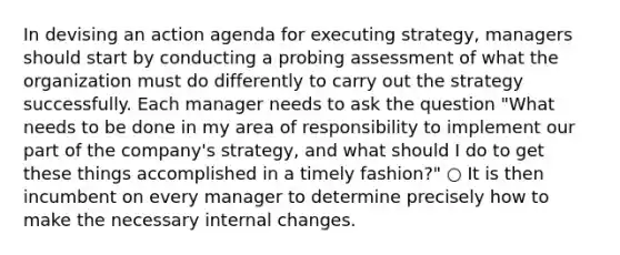 In devising an action agenda for executing strategy, managers should start by conducting a probing assessment of what the organization must do differently to carry out the strategy successfully. Each manager needs to ask the question "What needs to be done in my area of responsibility to implement our part of the company's strategy, and what should I do to get these things accomplished in a timely fashion?" ○ It is then incumbent on every manager to determine precisely how to make the necessary internal changes.