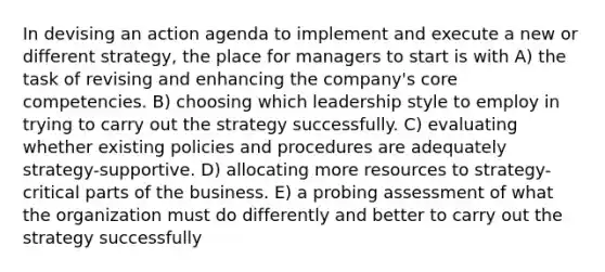 In devising an action agenda to implement and execute a new or different strategy, the place for managers to start is with A) the task of revising and enhancing the company's core competencies. B) choosing which leadership style to employ in trying to carry out the strategy successfully. C) evaluating whether existing policies and procedures are adequately strategy-supportive. D) allocating more resources to strategy-critical parts of the business. E) a probing assessment of what the organization must do differently and better to carry out the strategy successfully