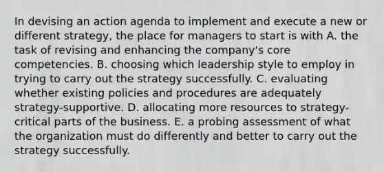 In devising an action agenda to implement and execute a new or different strategy, the place for managers to start is with A. the task of revising and enhancing the company's core competencies. B. choosing which leadership style to employ in trying to carry out the strategy successfully. C. evaluating whether existing policies and procedures are adequately strategy-supportive. D. allocating more resources to strategy-critical parts of the business. E. a probing assessment of what the organization must do differently and better to carry out the strategy successfully.