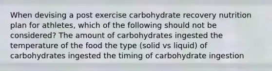 When devising a post exercise carbohydrate recovery nutrition plan for athletes, which of the following should not be considered? The amount of carbohydrates ingested the temperature of the food the type (solid vs liquid) of carbohydrates ingested the timing of carbohydrate ingestion