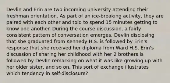 Devlin and Erin are two incoming university attending their freshman orientation. As part of an ice-breaking activity, they are paired with each other and told to spend 15 minutes getting to know one another. During the course discussion, a fairly consistent pattern of conversation emerges. Devlin disclosing that she graduated from Kennedy H.S. is followed by Erin's response that she received her diploma from Ward H.S. Erin's discussion of sharing her childhood with her 2 brothers is followed by Devlin remarking on what it was like growing up with her older sister, and so on. This sort of exchange illustrates which tendency in self-disclosure?