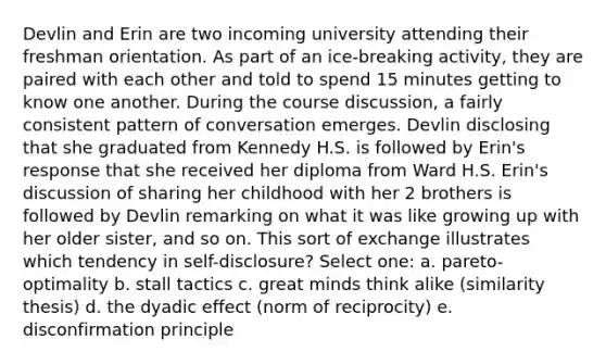 Devlin and Erin are two incoming university attending their freshman orientation. As part of an ice-breaking activity, they are paired with each other and told to spend 15 minutes getting to know one another. During the course discussion, a fairly consistent pattern of conversation emerges. Devlin disclosing that she graduated from Kennedy H.S. is followed by Erin's response that she received her diploma from Ward H.S. Erin's discussion of sharing her childhood with her 2 brothers is followed by Devlin remarking on what it was like growing up with her older sister, and so on. This sort of exchange illustrates which tendency in self-disclosure? Select one: a. pareto-optimality b. stall tactics c. great minds think alike (similarity thesis) d. the dyadic effect (norm of reciprocity) e. disconfirmation principle