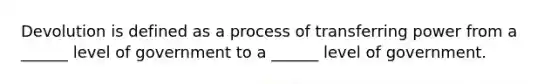 Devolution is defined as a process of transferring power from a ______ level of government to a ______ level of government.