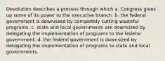 Devolution describes a process through which a. Congress gives up some of its power to the executive branch. b. the federal government is downsized by completely cutting wasteful programs. c. state and local governments are downsized by delegating the implementation of programs to the federal government. d. the federal government is downsized by delegating the implementation of programs to state and local governments.