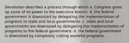 Devolution describes a process through which a. Congress gives up some of its power to the executive branch. b. the federal government is downsized by delegating the implementation of programs to state and local governments. c. state and local governments are downsized by delegating the implementation of programs to the federal government. d. the federal government is downsized by completely cutting wasteful programs.