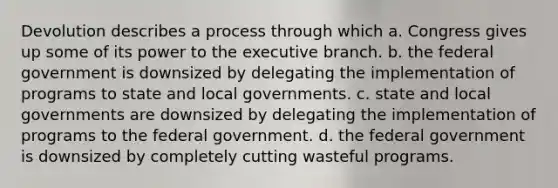 Devolution describes a process through which a. Congress gives up some of its power to the executive branch. b. the federal government is downsized by delegating the implementation of programs to state and local governments. c. state and local governments are downsized by delegating the implementation of programs to the federal government. d. the federal government is downsized by completely cutting wasteful programs.