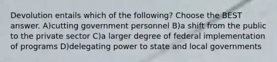 Devolution entails which of the following? Choose the BEST answer. A)cutting government personnel B)a shift from the public to the private sector C)a larger degree of federal implementation of programs D)delegating power to state and local governments