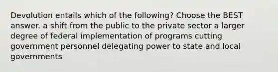 Devolution entails which of the following? Choose the BEST answer. a shift from the public to the private sector a larger degree of federal implementation of programs cutting government personnel delegating power to state and local governments