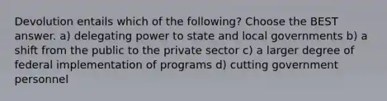 Devolution entails which of the following? Choose the BEST answer. a) delegating power to state and local governments b) a shift from the public to the private sector c) a larger degree of federal implementation of programs d) cutting government personnel