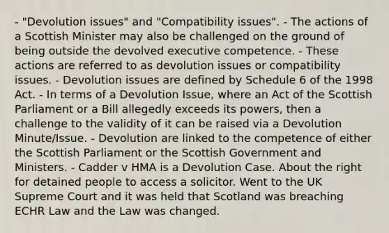 - "Devolution issues" and "Compatibility issues". - The actions of a Scottish Minister may also be challenged on the ground of being outside the devolved executive competence. - These actions are referred to as devolution issues or compatibility issues. - Devolution issues are defined by Schedule 6 of the 1998 Act. - In terms of a Devolution Issue, where an Act of the Scottish Parliament or a Bill allegedly exceeds its powers, then a challenge to the validity of it can be raised via a Devolution Minute/Issue. - Devolution are linked to the competence of either the Scottish Parliament or the Scottish Government and Ministers. - Cadder v HMA is a Devolution Case. About the right for detained people to access a solicitor. Went to the UK Supreme Court and it was held that Scotland was breaching ECHR Law and the Law was changed.