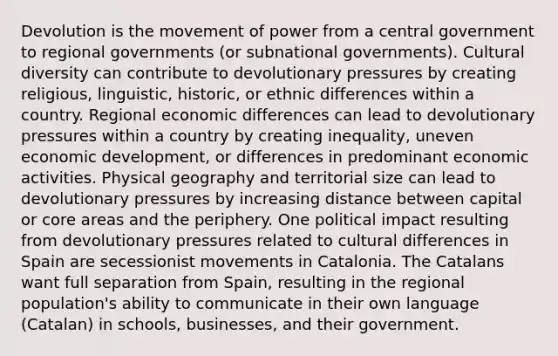 Devolution is the movement of power from a central government to regional governments (or subnational governments). Cultural diversity can contribute to devolutionary pressures by creating religious, linguistic, historic, or ethnic differences within a country. Regional economic differences can lead to devolutionary pressures within a country by creating inequality, uneven economic development, or differences in predominant economic activities. Physical geography and territorial size can lead to devolutionary pressures by increasing distance between capital or core areas and the periphery. One political impact resulting from devolutionary pressures related to cultural differences in Spain are secessionist movements in Catalonia. The Catalans want full separation from Spain, resulting in the regional population's ability to communicate in their own language (Catalan) in schools, businesses, and their government.