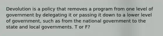 Devolution is a policy that removes a program from one level of government by delegating it or passing it down to a lower level of government, such as from the national government to the state and local governments. T or F?