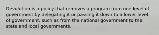 Devolution is a policy that removes a program from one level of government by delegating it or passing it down to a lower level of government, such as from the national government to the state and local governments.