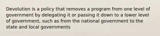 Devolution is a policy that removes a program from one level of government by delegating it or passing it down to a lower level of government, such as from the national government to the state and local governments