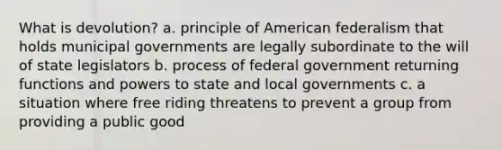 What is devolution? a. principle of American federalism that holds municipal governments are legally subordinate to the will of state legislators b. process of federal government returning functions and powers to state and local governments c. a situation where free riding threatens to prevent a group from providing a public good