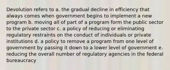 Devolution refers to a. the gradual decline in efficiency that always comes when government begins to implement a new program b. moving all of part of a program form the public sector to the private sector c. a policy of reducing or eliminating regulatory restraints on the conduct of individuals or private institutions d. a policy to remove a program from one level of government by passing it down to a lower level of government e. reducing the overall number of regulatory agencies in the federal bureaucracy