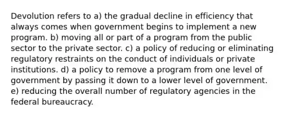 Devolution refers to a) the gradual decline in efficiency that always comes when government begins to implement a new program. b) moving all or part of a program from the public sector to the private sector. c) a policy of reducing or eliminating regulatory restraints on the conduct of individuals or private institutions. d) a policy to remove a program from one level of government by passing it down to a lower level of government. e) reducing the overall number of regulatory agencies in the federal bureaucracy.