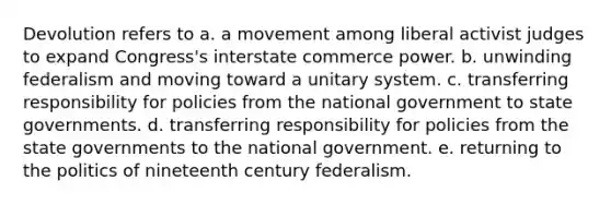 Devolution refers to a. a movement among liberal activist judges to expand Congress's interstate commerce power. b. unwinding federalism and moving toward a unitary system. c. transferring responsibility for policies from the national government to state governments. d. transferring responsibility for policies from the state governments to the national government. e. returning to the politics of nineteenth century federalism.