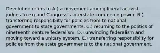 Devolution refers to A.) a movement among liberal activist judges to expand Congress's interstate commerce power. B.) transferring responsiblity for policies from te national government to state governments. C.) returning to the politics of nineteenth centure federalism. D.) unwinding federalism and moving toward a unitary system. E.) transferring responsiblity for policies from the state governments to the national government.