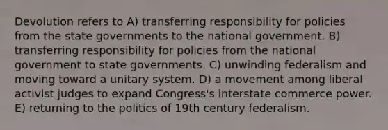 Devolution refers to A) transferring responsibility for policies from the state governments to the national government. B) transferring responsibility for policies from the national government to state governments. C) unwinding federalism and moving toward a unitary system. D) a movement among liberal activist judges to expand Congress's interstate commerce power. E) returning to the politics of 19th century federalism.