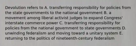 Devolution refers to A. transferring responsibility for policies from the state governments to the national government B. a movement among liberal activist judges to expand Congress' interstate commerce power C. transferring responsibility for policies from the national government to state governments D. unwinding federalism and moving toward a unitary system E. returning to the politics of nineteenth-century federalism