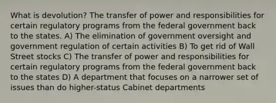 What is devolution? The transfer of power and responsibilities for certain regulatory programs from the federal government back to the states. A) The elimination of government oversight and government regulation of certain activities B) To get rid of Wall Street stocks C) The transfer of power and responsibilities for certain regulatory programs from the federal government back to the states D) A department that focuses on a narrower set of issues than do higher-status Cabinet departments