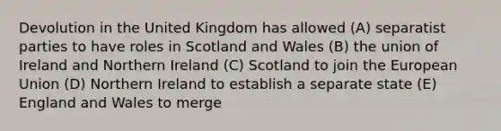 Devolution in the United Kingdom has allowed (A) separatist parties to have roles in Scotland and Wales (B) the union of Ireland and Northern Ireland (C) Scotland to join the European Union (D) Northern Ireland to establish a separate state (E) England and Wales to merge