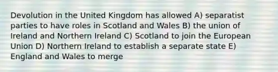 Devolution in the United Kingdom has allowed A) separatist parties to have roles in Scotland and Wales B) the union of Ireland and Northern Ireland C) Scotland to join the European Union D) Northern Ireland to establish a separate state E) England and Wales to merge